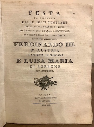  Feste senesi Feste pubbliche destinate dalla Città  di Siena in espettazione delle loro Altezze Reali Ferdinando III Gran Duca di Toscana e Luisa Maria di Borbone Real Principessa di Napoli sua consorte (unito) Festa da eseguirsi dalle dieci Contrade nella Piazza Grande di Siena per la corsa del Palio dell'Agosto MDCCLXXXXI in occasione della venuta delle loro Altezze Reali... (unito) Descrizione poetica della festa popolare data dalla Nobiltà  Sanese nella Lizza e Fortezza di Siena in segno di sua gioia, e cordiale applauso per il faustissimo arrivo in detta città  delle LL. Altezze Reali... (unito) Canzone per la illuminazione della Piazza Grande di Siena fatta dalla Comunità  Civica, e festa di ballo, che unitamente alla medesima si dà  dalle sette Contrade escluse dalla sorte nella Carriera in un artificiale Anfiteatro, nella fortunata occasione della venuta in Siena delle LL. Altezze Reali... (unito) L'Anno Magno degli Antichi Etruschi Esercizio Accademico di lettere ed armi eseguito il dì 16 Agosto dell'anno 1791 dai Signori Convittori del Nobile Collegio Tolomei di Siena all'augusta presenza delle loro Altezze Reali... (unito) La Cuccagna festa data dagli Ebrei abitanti in Siena nella fausta occasione della venuta in detta città  dei Reali Sovrani di Toscana (unito) Giuste lodi dell'incomparabile Marchesi che ha cantato nel Teatro della virtuosissima Accademia Intronata di Siena, l'estate dell'anno 1791 1791 Siena dai Torchj Pazzini Carli